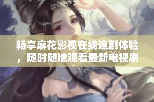 畅享麻花影视在线追剧体验，随时随地观看最新电视剧