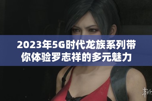 2023年5G时代龙族系列带你体验罗志祥的多元魅力
