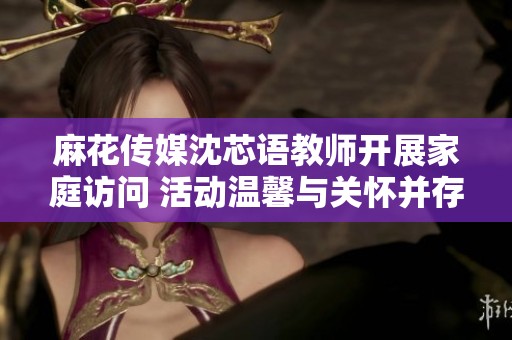 麻花传媒沈芯语教师开展家庭访问 活动温馨与关怀并存