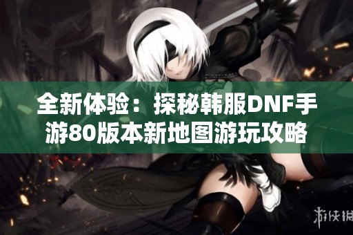 全新体验：探秘韩服DNF手游80版本新地图游玩攻略