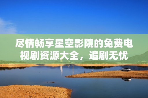 尽情畅享星空影院的免费电视剧资源大全，追剧无忧