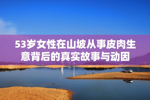 53岁女性在山坡从事皮肉生意背后的真实故事与动因