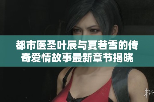 都市医圣叶辰与夏若雪的传奇爱情故事最新章节揭晓