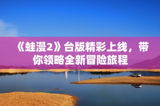 《蛙漫2》台版精彩上线，带你领略全新冒险旅程