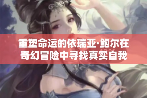 重塑命运的依瑞亚·鲍尔在奇幻冒险中寻找真实自我