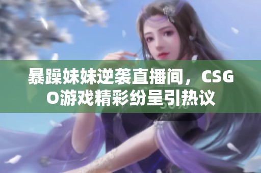 暴躁妹妹逆袭直播间，CSGO游戏精彩纷呈引热议