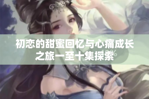 初恋的甜蜜回忆与心痛成长之旅一至十集探索