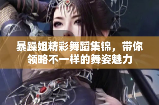 暴躁姐精彩舞蹈集锦，带你领略不一样的舞姿魅力