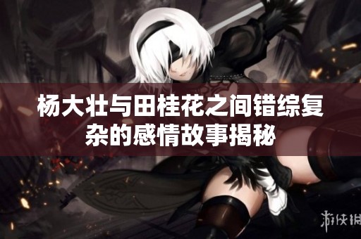 杨大壮与田桂花之间错综复杂的感情故事揭秘