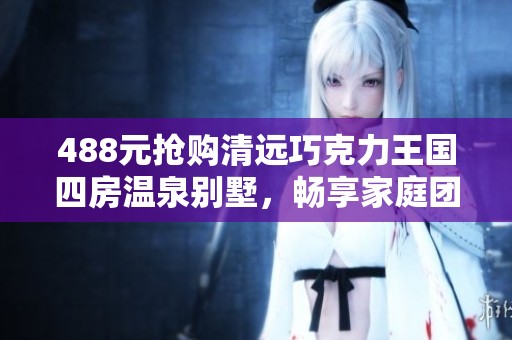 488元抢购清远巧克力王国四房温泉别墅，畅享家庭团聚乐趣