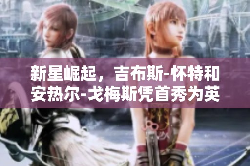 新星崛起，吉布斯-怀特和安热尔-戈梅斯凭首秀为英格兰队增添活力