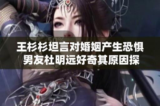 王杉杉坦言对婚姻产生恐惧 男友杜明远好奇其原因探讨