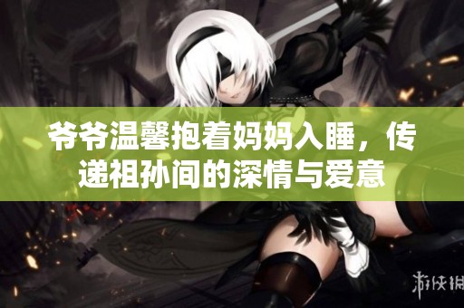 爷爷温馨抱着妈妈入睡，传递祖孙间的深情与爱意