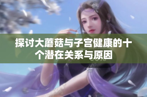 探讨大蘑菇与子宫健康的十个潜在关系与原因
