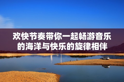 欢快节奏带你一起畅游音乐的海洋与快乐的旋律相伴