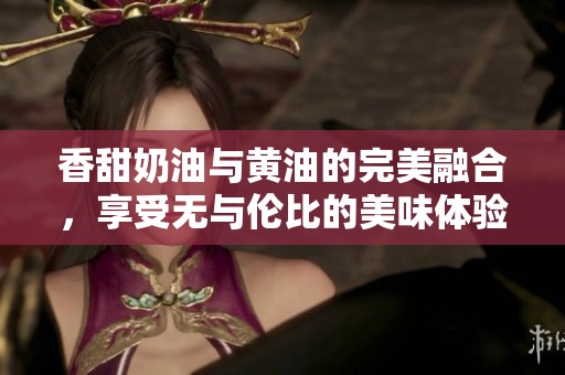 香甜奶油与黄油的完美融合，享受无与伦比的美味体验