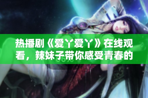热播剧《爱丫爱丫》在线观看，辣妹子带你感受青春的魅力