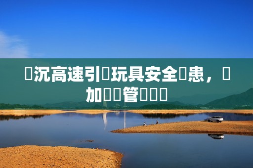 陸沉高速引發玩具安全隱患，應加強監管與檢測