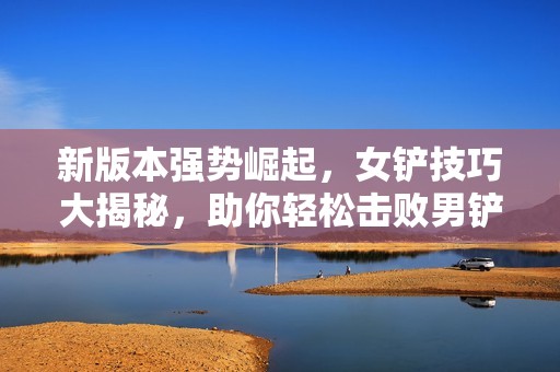 新版本强势崛起，女铲技巧大揭秘，助你轻松击败男铲手！