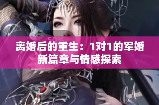 离婚后的重生：1对1的军婚新篇章与情感探索