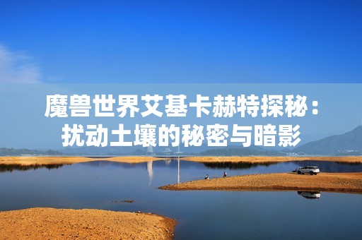 魔兽世界艾基卡赫特探秘：扰动土壤的秘密与暗影