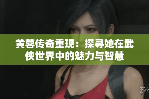 黄蓉传奇重现：探寻她在武侠世界中的魅力与智慧