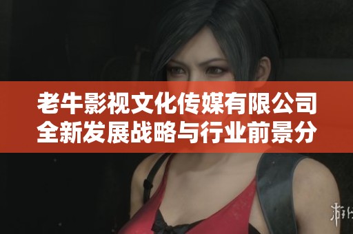 老牛影视文化传媒有限公司全新发展战略与行业前景分析