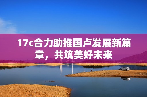 17c合力助推国卢发展新篇章，共筑美好未来