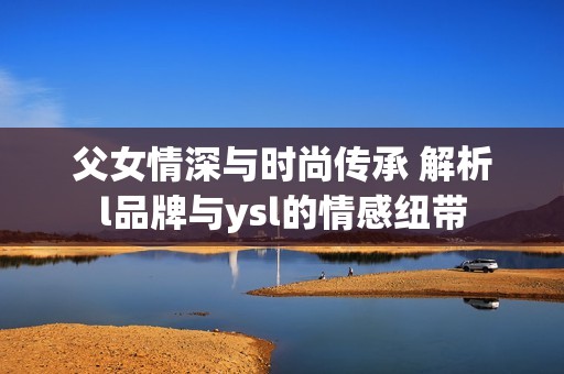 父女情深与时尚传承 解析l品牌与ysl的情感纽带