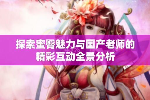 探索蜜臀魅力与国产老师的精彩互动全景分析