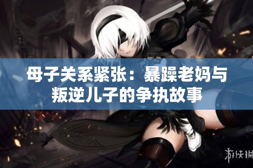 母子关系紧张：暴躁老妈与叛逆儿子的争执故事