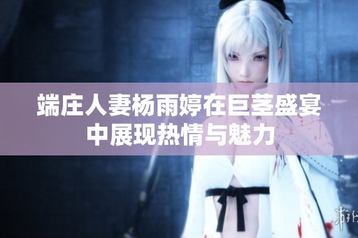 端庄人妻杨雨婷在巨茎盛宴中展现热情与魅力
