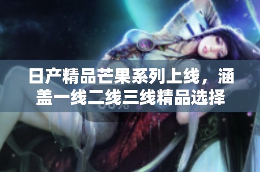 日产精品芒果系列上线，涵盖一线二线三线精品选择