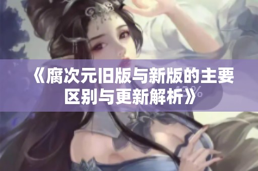 《腐次元旧版与新版的主要区别与更新解析》