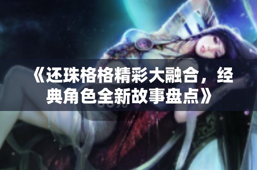 《还珠格格精彩大融合，经典角色全新故事盘点》
