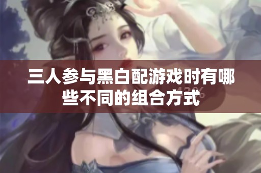 三人参与黑白配游戏时有哪些不同的组合方式