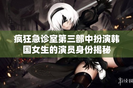 疯狂急诊室第三部中扮演韩国女生的演员身份揭秘