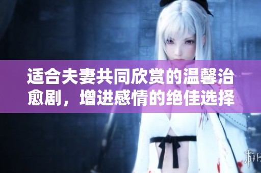 适合夫妻共同欣赏的温馨治愈剧，增进感情的绝佳选择