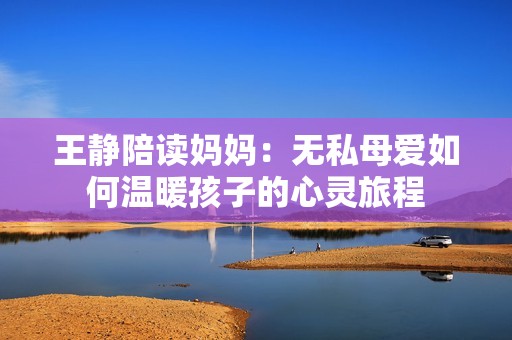 王静陪读妈妈：无私母爱如何温暖孩子的心灵旅程