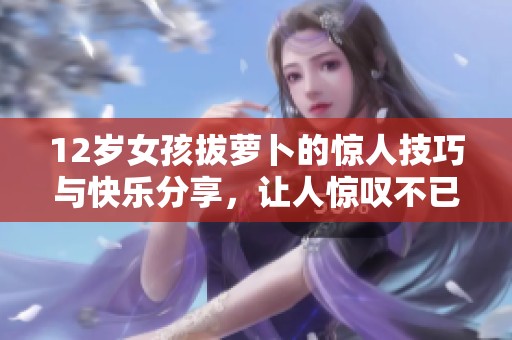 12岁女孩拔萝卜的惊人技巧与快乐分享，让人惊叹不已