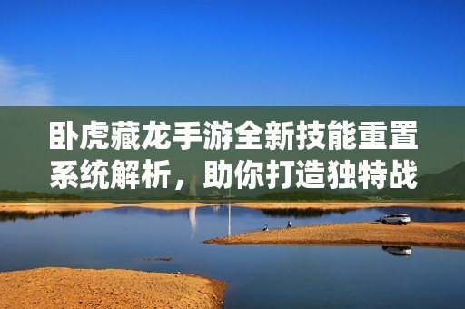 卧虎藏龙手游全新技能重置系统解析，助你打造独特战斗流派