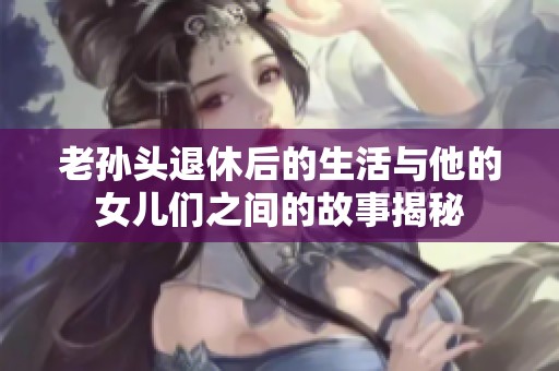 老孙头退休后的生活与他的女儿们之间的故事揭秘