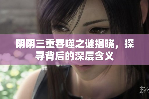 阴阴三重吞噬之谜揭晓，探寻背后的深层含义