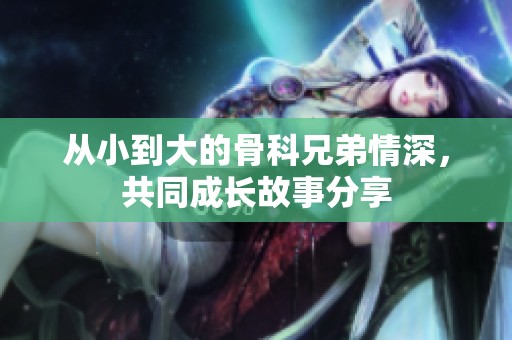 从小到大的骨科兄弟情深，共同成长故事分享