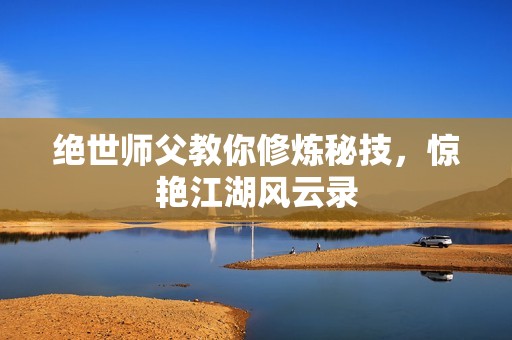 绝世师父教你修炼秘技，惊艳江湖风云录