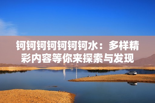 钶钶钶钶钶钶钶水：多样精彩内容等你来探索与发现