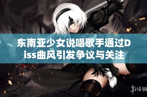 东南亚少女说唱歌手通过Diss曲风引发争议与关注