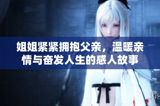 姐姐紧紧拥抱父亲，温暖亲情与奋发人生的感人故事