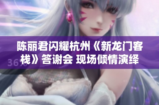 陈丽君闪耀杭州《新龙门客栈》答谢会 现场倾情演绎周淮安之歌