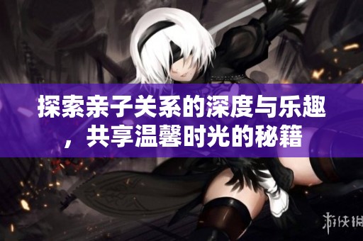 探索亲子关系的深度与乐趣，共享温馨时光的秘籍
